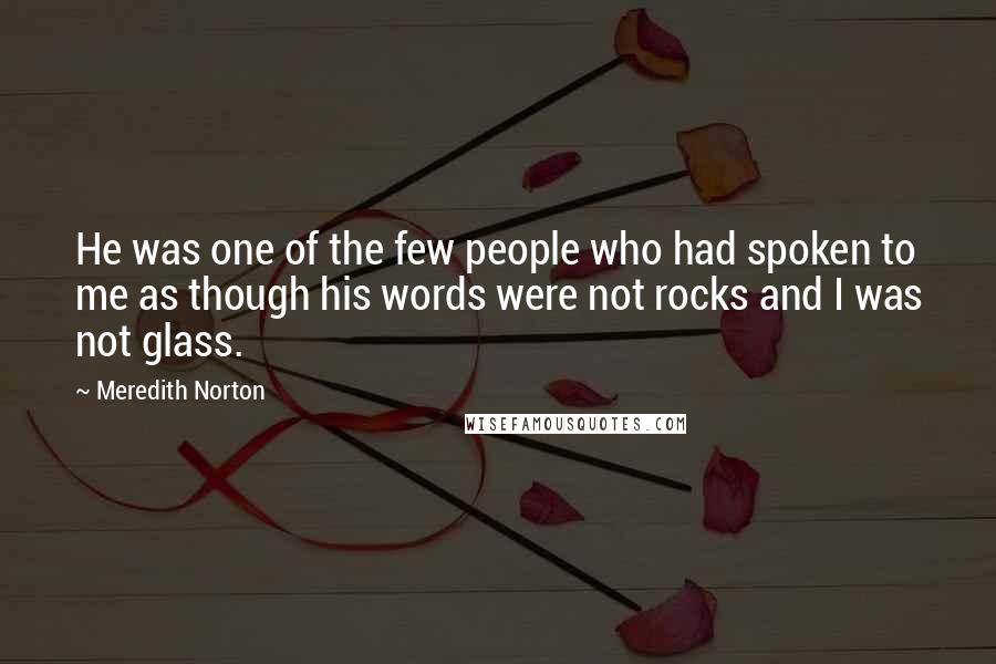 Meredith Norton Quotes: He was one of the few people who had spoken to me as though his words were not rocks and I was not glass.