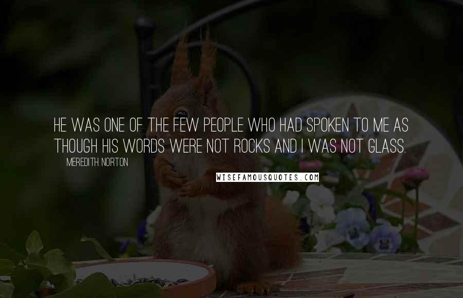 Meredith Norton Quotes: He was one of the few people who had spoken to me as though his words were not rocks and I was not glass.