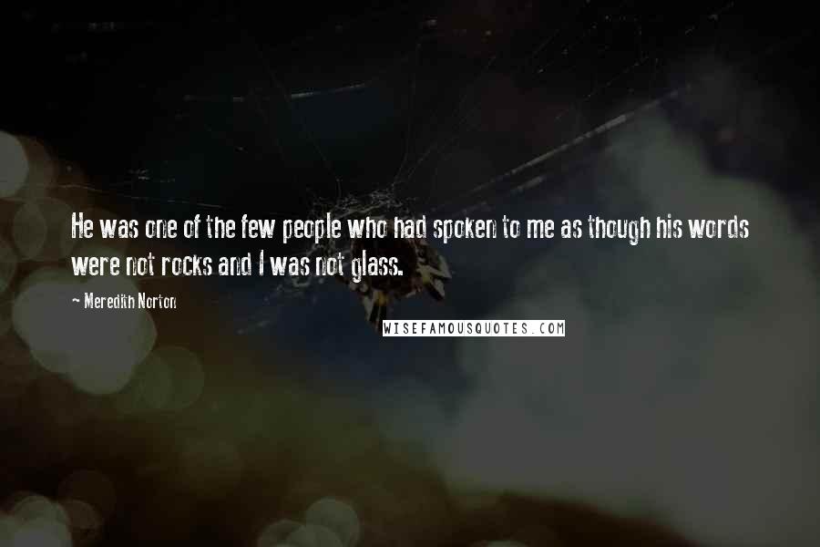 Meredith Norton Quotes: He was one of the few people who had spoken to me as though his words were not rocks and I was not glass.