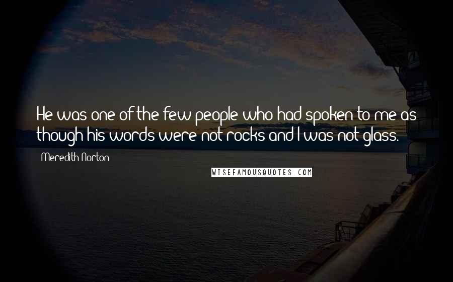 Meredith Norton Quotes: He was one of the few people who had spoken to me as though his words were not rocks and I was not glass.