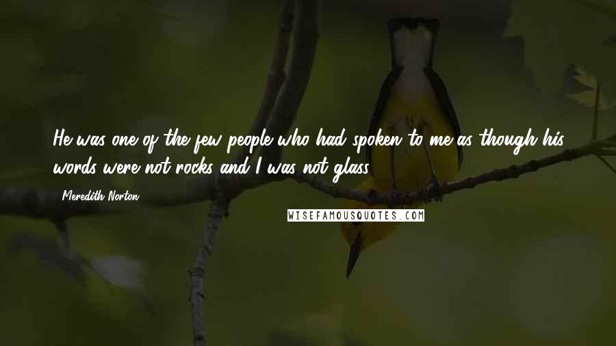 Meredith Norton Quotes: He was one of the few people who had spoken to me as though his words were not rocks and I was not glass.