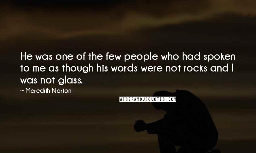 Meredith Norton Quotes: He was one of the few people who had spoken to me as though his words were not rocks and I was not glass.