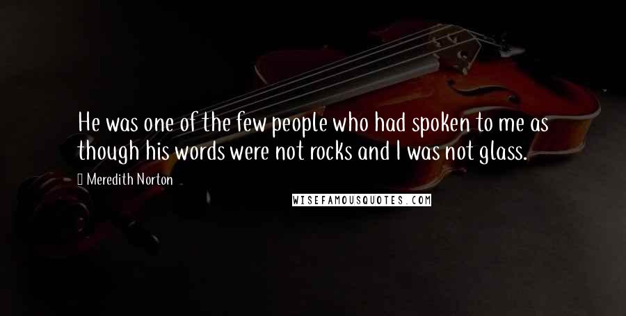 Meredith Norton Quotes: He was one of the few people who had spoken to me as though his words were not rocks and I was not glass.