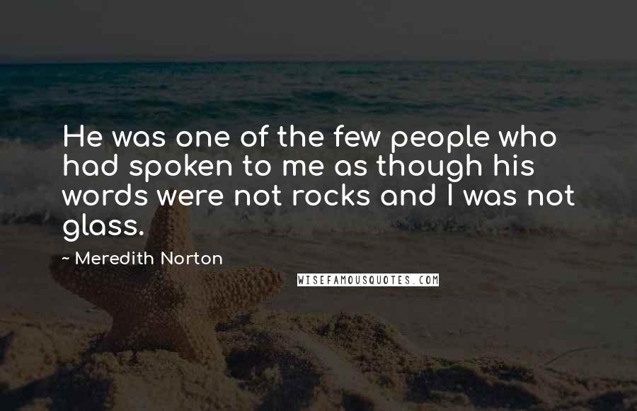 Meredith Norton Quotes: He was one of the few people who had spoken to me as though his words were not rocks and I was not glass.