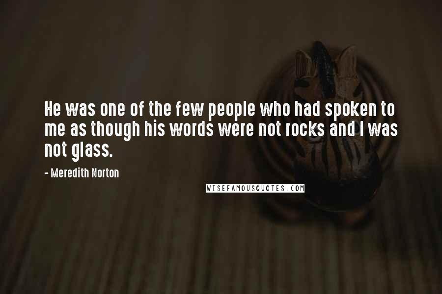 Meredith Norton Quotes: He was one of the few people who had spoken to me as though his words were not rocks and I was not glass.