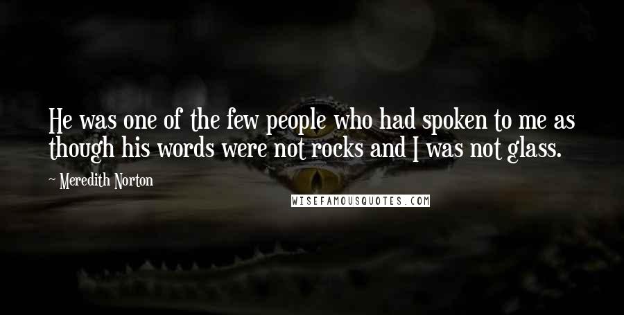 Meredith Norton Quotes: He was one of the few people who had spoken to me as though his words were not rocks and I was not glass.
