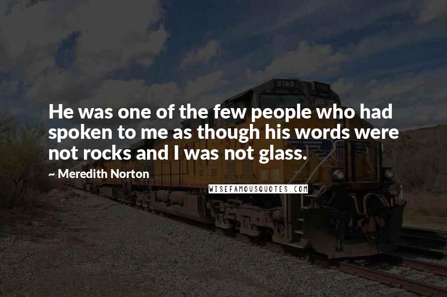Meredith Norton Quotes: He was one of the few people who had spoken to me as though his words were not rocks and I was not glass.