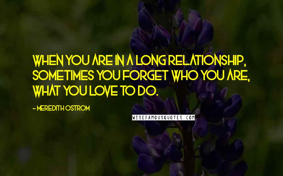 Meredith Ostrom Quotes: When you are in a long relationship, sometimes you forget who you are, what you love to do.