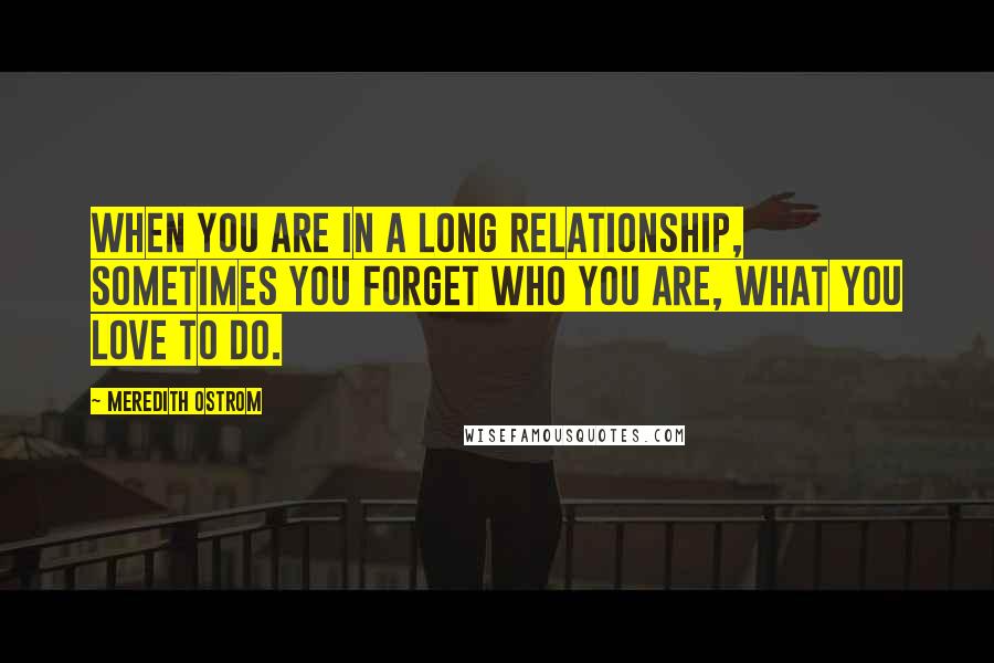 Meredith Ostrom Quotes: When you are in a long relationship, sometimes you forget who you are, what you love to do.