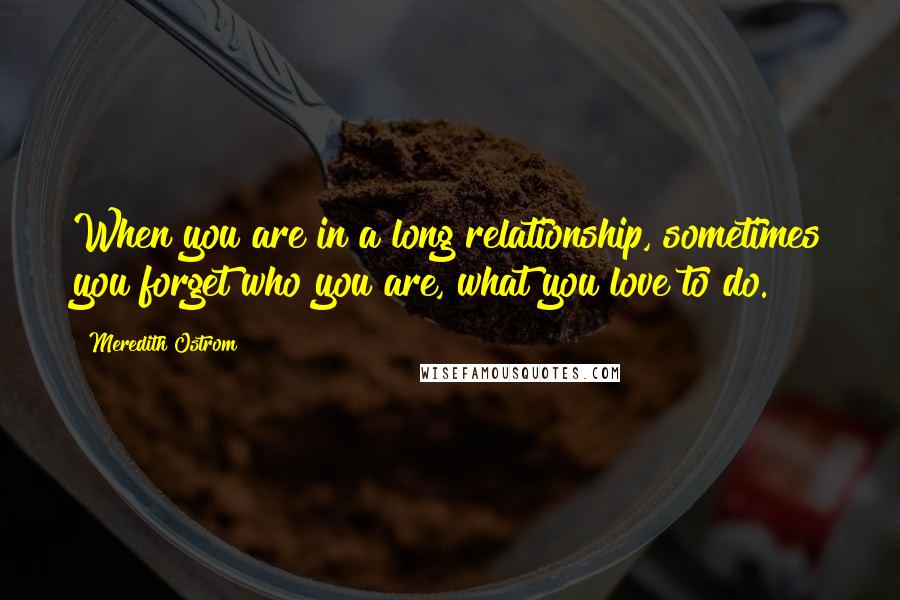 Meredith Ostrom Quotes: When you are in a long relationship, sometimes you forget who you are, what you love to do.