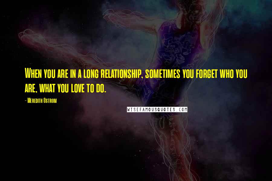 Meredith Ostrom Quotes: When you are in a long relationship, sometimes you forget who you are, what you love to do.