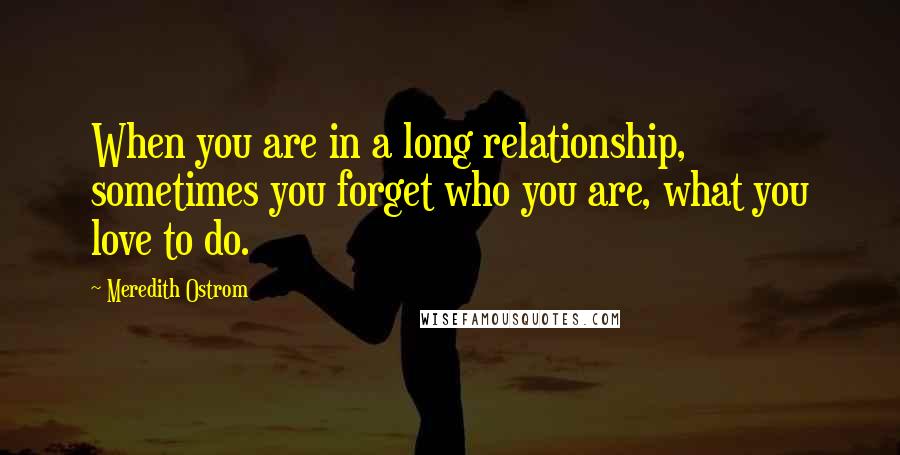 Meredith Ostrom Quotes: When you are in a long relationship, sometimes you forget who you are, what you love to do.