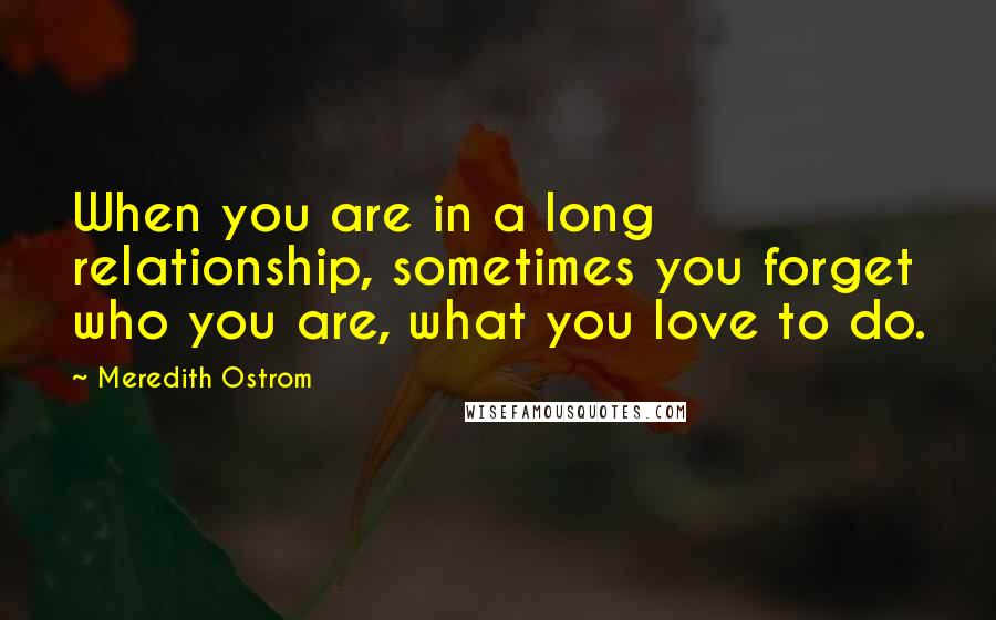 Meredith Ostrom Quotes: When you are in a long relationship, sometimes you forget who you are, what you love to do.