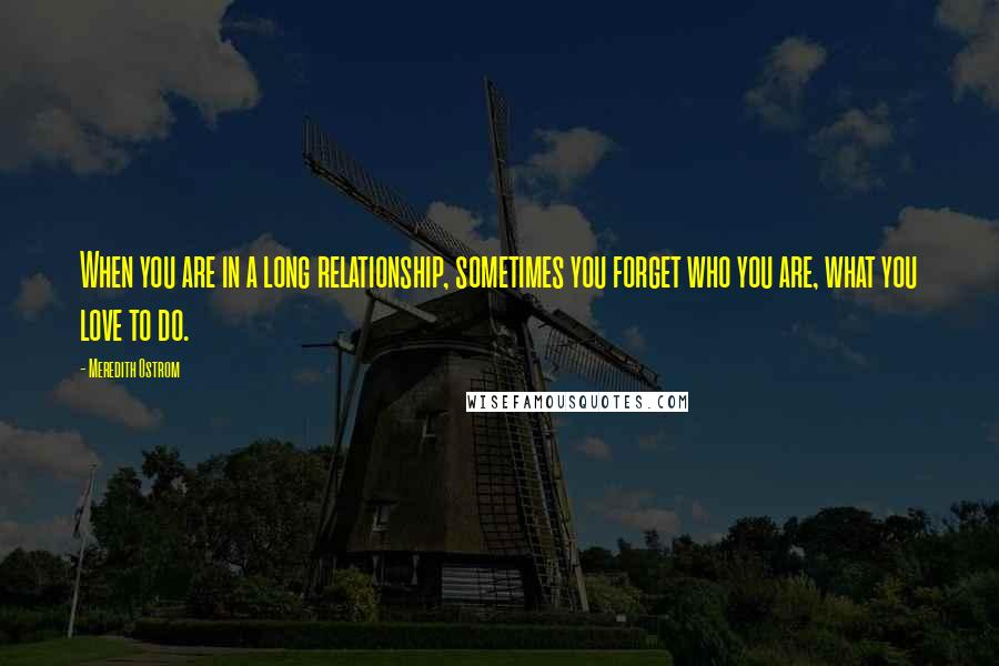 Meredith Ostrom Quotes: When you are in a long relationship, sometimes you forget who you are, what you love to do.