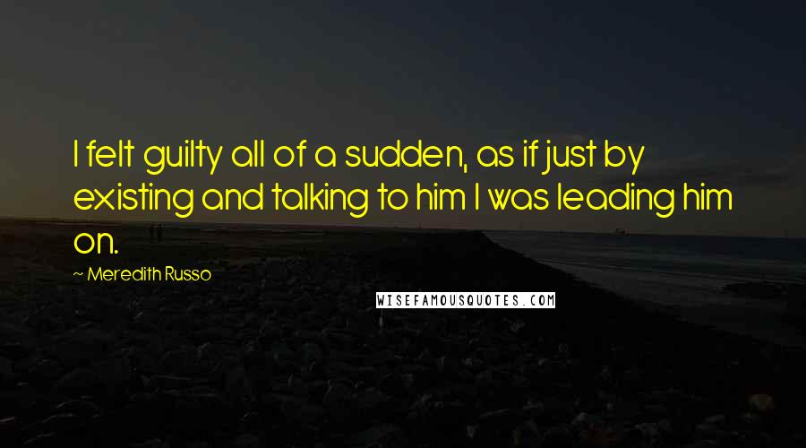 Meredith Russo Quotes: I felt guilty all of a sudden, as if just by existing and talking to him I was leading him on.