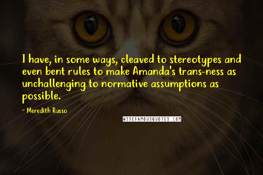 Meredith Russo Quotes: I have, in some ways, cleaved to stereotypes and even bent rules to make Amanda's trans-ness as unchallenging to normative assumptions as possible.
