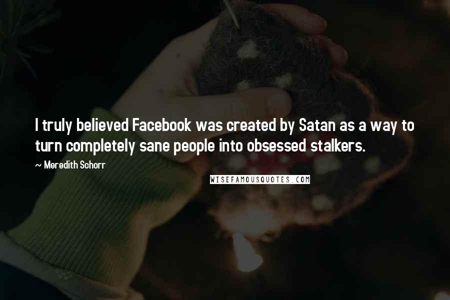 Meredith Schorr Quotes: I truly believed Facebook was created by Satan as a way to turn completely sane people into obsessed stalkers.