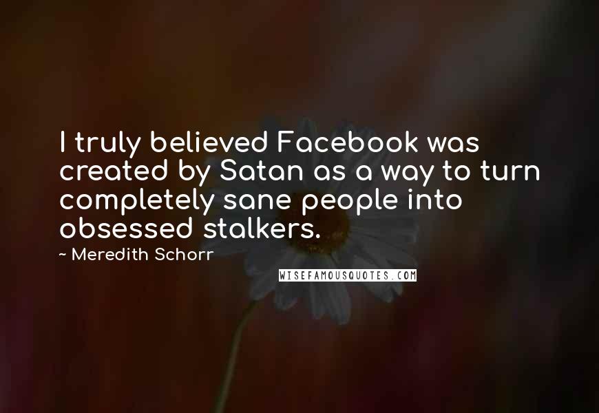 Meredith Schorr Quotes: I truly believed Facebook was created by Satan as a way to turn completely sane people into obsessed stalkers.