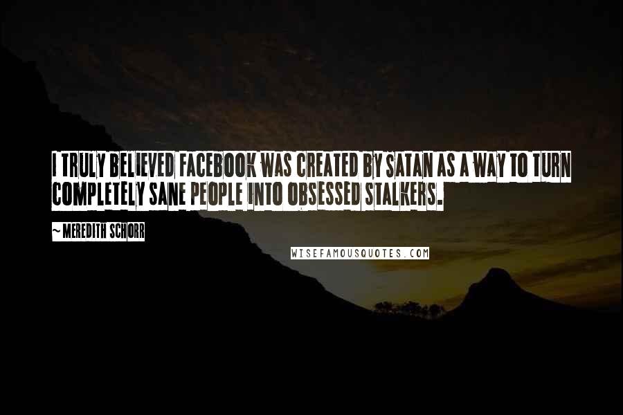 Meredith Schorr Quotes: I truly believed Facebook was created by Satan as a way to turn completely sane people into obsessed stalkers.