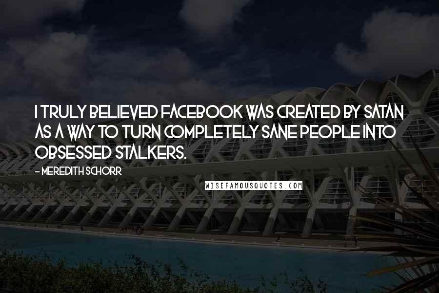 Meredith Schorr Quotes: I truly believed Facebook was created by Satan as a way to turn completely sane people into obsessed stalkers.