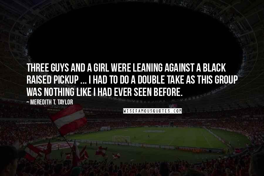 Meredith T. Taylor Quotes: Three guys and a girl were leaning against a black raised pickup ... I had to do a double take as this group was nothing like I had ever seen before.