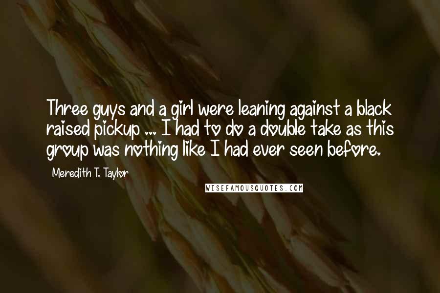 Meredith T. Taylor Quotes: Three guys and a girl were leaning against a black raised pickup ... I had to do a double take as this group was nothing like I had ever seen before.