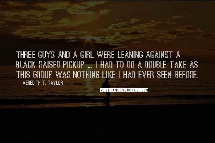 Meredith T. Taylor Quotes: Three guys and a girl were leaning against a black raised pickup ... I had to do a double take as this group was nothing like I had ever seen before.