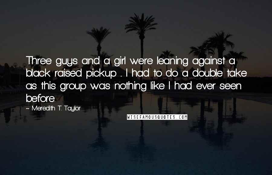 Meredith T. Taylor Quotes: Three guys and a girl were leaning against a black raised pickup ... I had to do a double take as this group was nothing like I had ever seen before.