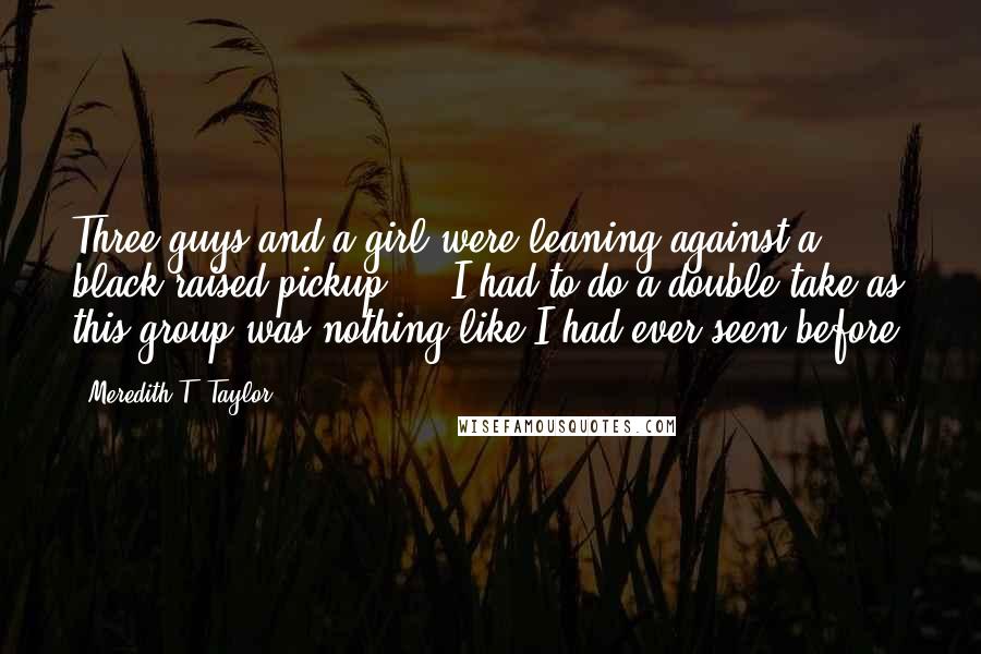 Meredith T. Taylor Quotes: Three guys and a girl were leaning against a black raised pickup ... I had to do a double take as this group was nothing like I had ever seen before.