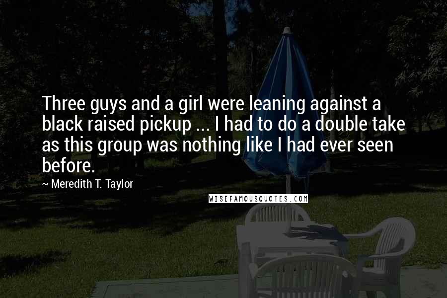 Meredith T. Taylor Quotes: Three guys and a girl were leaning against a black raised pickup ... I had to do a double take as this group was nothing like I had ever seen before.