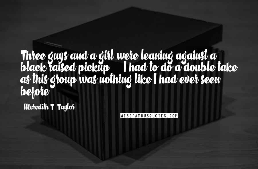 Meredith T. Taylor Quotes: Three guys and a girl were leaning against a black raised pickup ... I had to do a double take as this group was nothing like I had ever seen before.