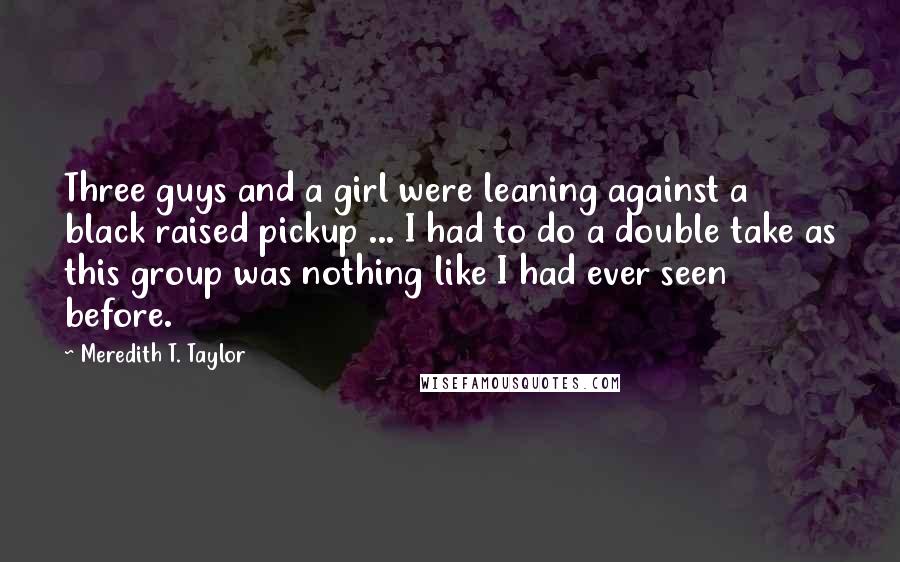 Meredith T. Taylor Quotes: Three guys and a girl were leaning against a black raised pickup ... I had to do a double take as this group was nothing like I had ever seen before.