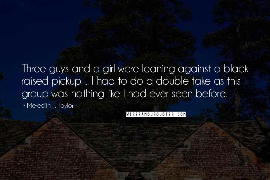 Meredith T. Taylor Quotes: Three guys and a girl were leaning against a black raised pickup ... I had to do a double take as this group was nothing like I had ever seen before.