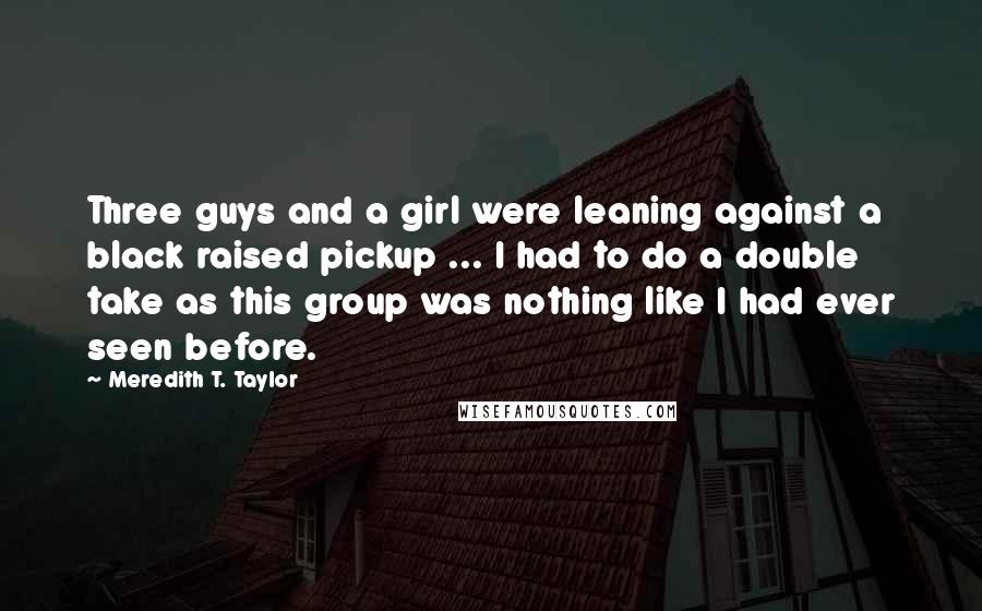 Meredith T. Taylor Quotes: Three guys and a girl were leaning against a black raised pickup ... I had to do a double take as this group was nothing like I had ever seen before.