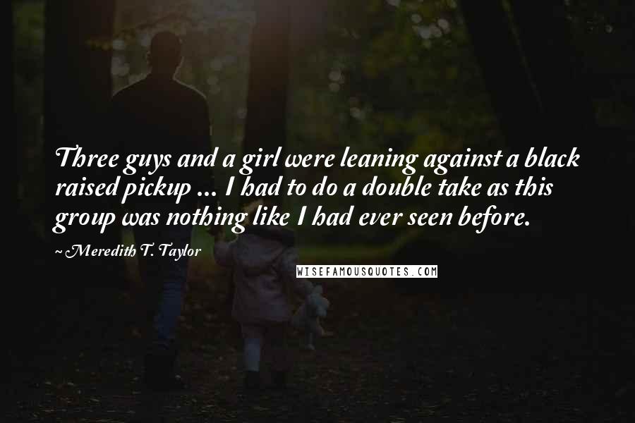 Meredith T. Taylor Quotes: Three guys and a girl were leaning against a black raised pickup ... I had to do a double take as this group was nothing like I had ever seen before.