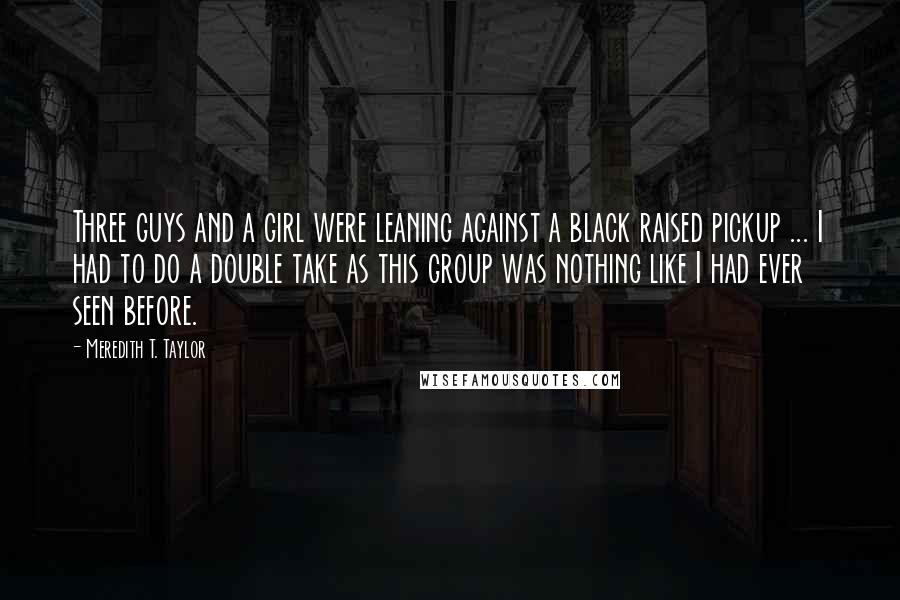 Meredith T. Taylor Quotes: Three guys and a girl were leaning against a black raised pickup ... I had to do a double take as this group was nothing like I had ever seen before.