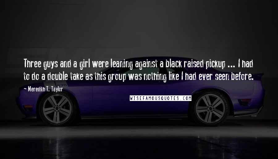 Meredith T. Taylor Quotes: Three guys and a girl were leaning against a black raised pickup ... I had to do a double take as this group was nothing like I had ever seen before.