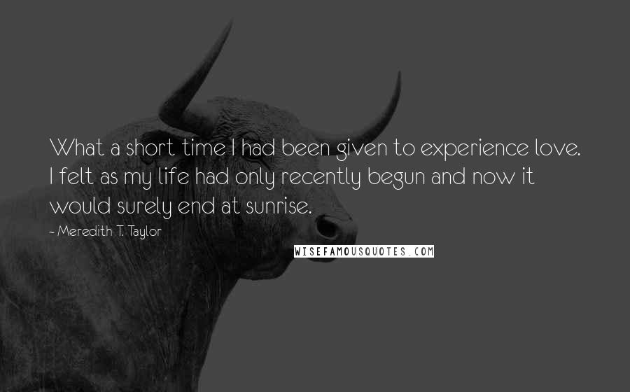 Meredith T. Taylor Quotes: What a short time I had been given to experience love. I felt as my life had only recently begun and now it would surely end at sunrise.