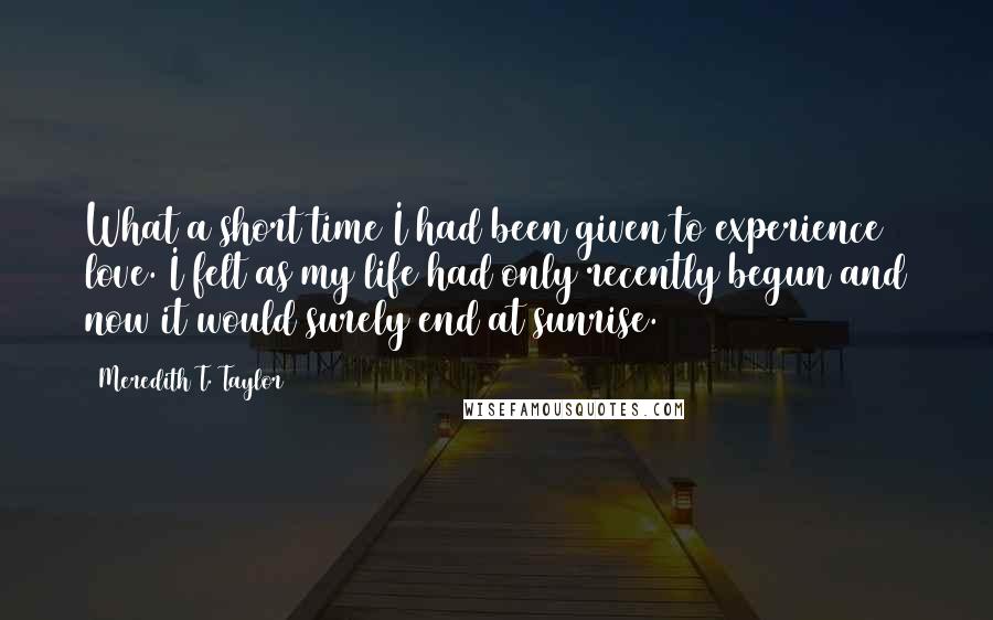 Meredith T. Taylor Quotes: What a short time I had been given to experience love. I felt as my life had only recently begun and now it would surely end at sunrise.