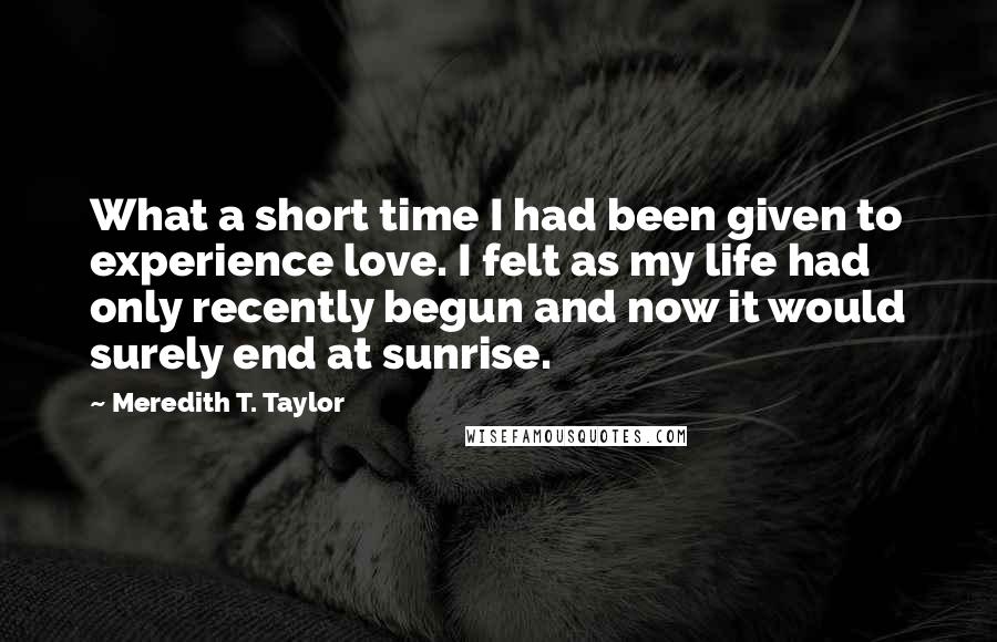 Meredith T. Taylor Quotes: What a short time I had been given to experience love. I felt as my life had only recently begun and now it would surely end at sunrise.
