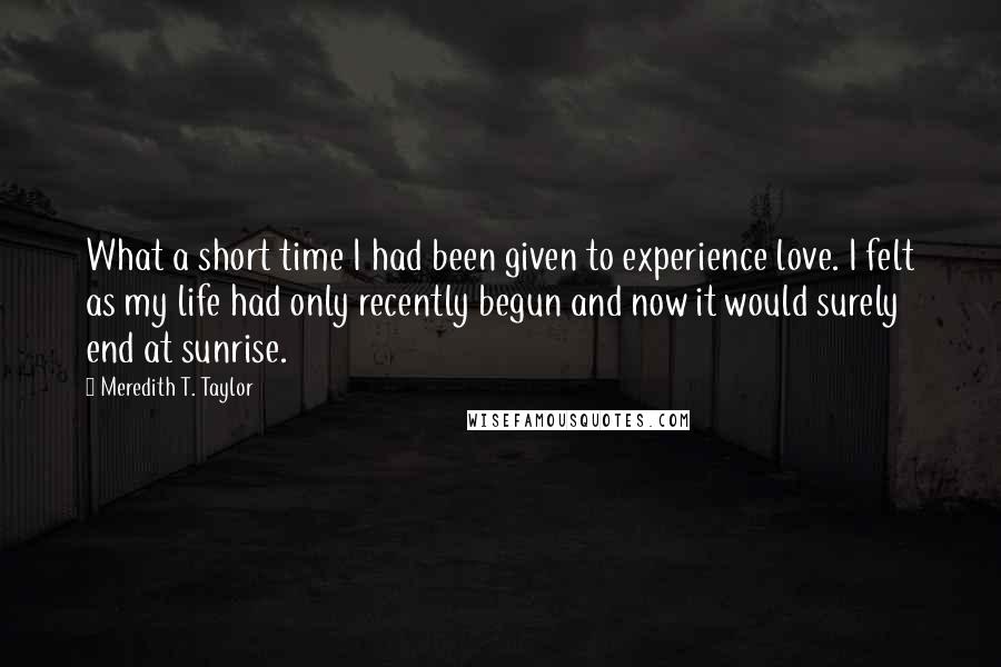 Meredith T. Taylor Quotes: What a short time I had been given to experience love. I felt as my life had only recently begun and now it would surely end at sunrise.