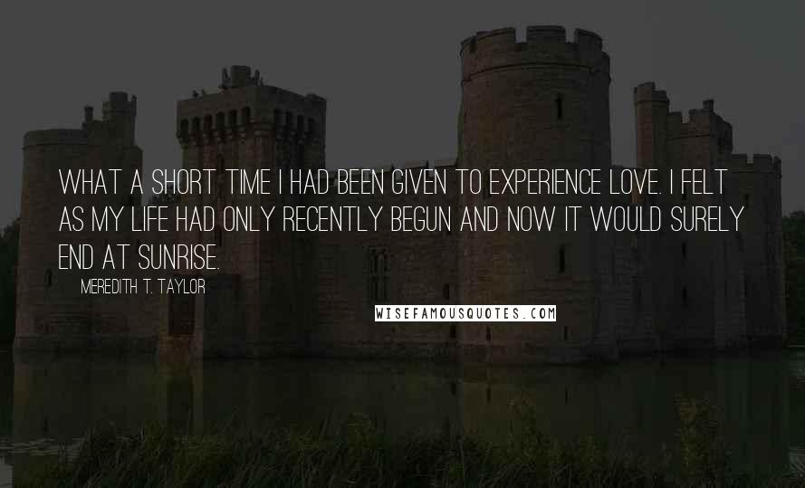 Meredith T. Taylor Quotes: What a short time I had been given to experience love. I felt as my life had only recently begun and now it would surely end at sunrise.