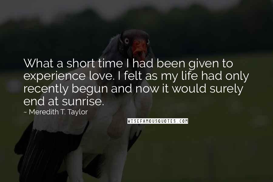 Meredith T. Taylor Quotes: What a short time I had been given to experience love. I felt as my life had only recently begun and now it would surely end at sunrise.