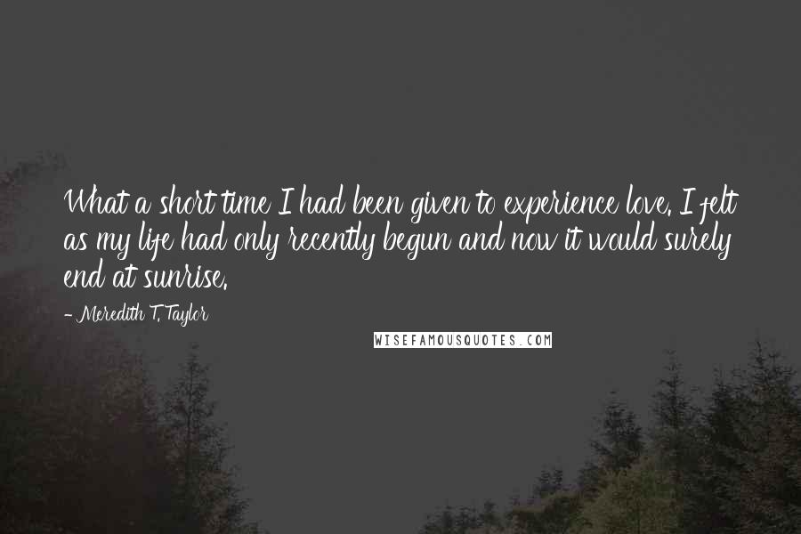 Meredith T. Taylor Quotes: What a short time I had been given to experience love. I felt as my life had only recently begun and now it would surely end at sunrise.