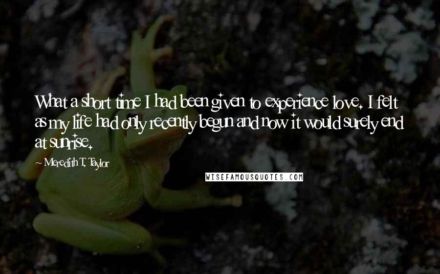 Meredith T. Taylor Quotes: What a short time I had been given to experience love. I felt as my life had only recently begun and now it would surely end at sunrise.