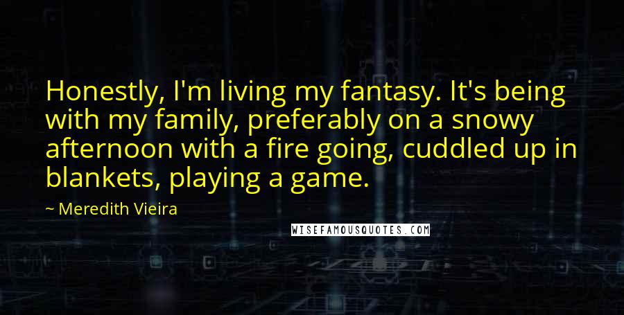 Meredith Vieira Quotes: Honestly, I'm living my fantasy. It's being with my family, preferably on a snowy afternoon with a fire going, cuddled up in blankets, playing a game.