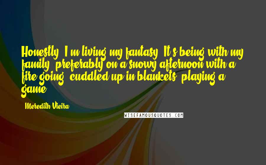 Meredith Vieira Quotes: Honestly, I'm living my fantasy. It's being with my family, preferably on a snowy afternoon with a fire going, cuddled up in blankets, playing a game.