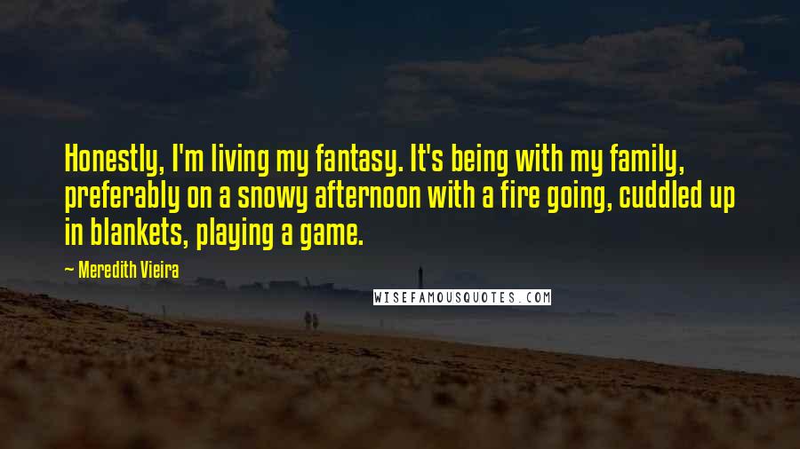 Meredith Vieira Quotes: Honestly, I'm living my fantasy. It's being with my family, preferably on a snowy afternoon with a fire going, cuddled up in blankets, playing a game.