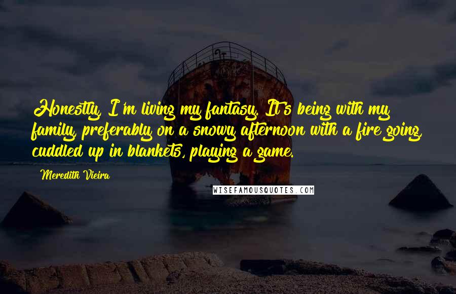 Meredith Vieira Quotes: Honestly, I'm living my fantasy. It's being with my family, preferably on a snowy afternoon with a fire going, cuddled up in blankets, playing a game.