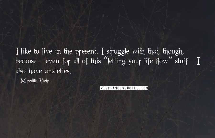 Meredith Vieira Quotes: I like to live in the present. I struggle with that, though, because - even for all of this "letting your life flow" stuff - I also have anxieties.